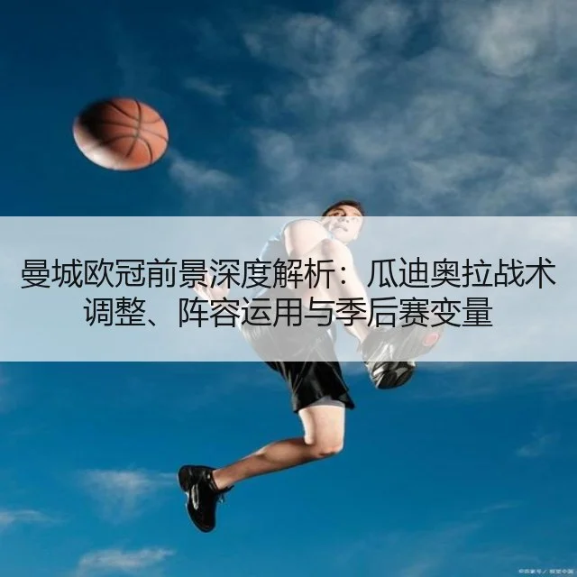 曼城欧冠前景深度解析:瓜迪奥拉战术调整、阵容运用与季后赛变量
